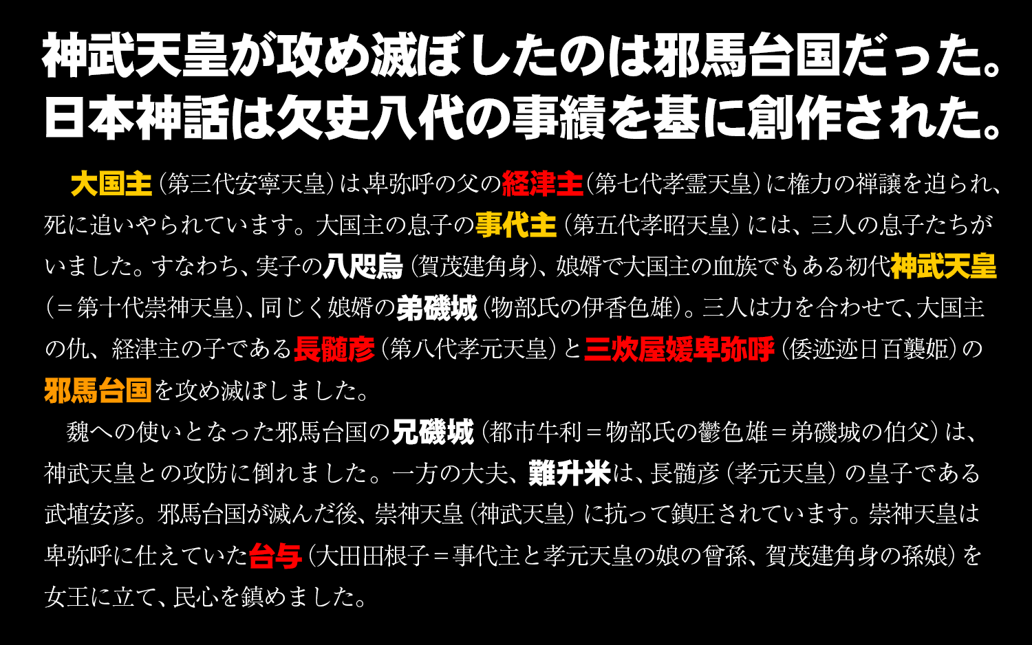 神武天皇が攻め滅ぼしたのは邪馬台国だった。日本神話は欠史八代の事績を基に創作された。大国主（第三代安寧天皇）は、卑弥呼の父の経津主（第七代孝霊天皇）に権力の禅譲を迫られ、死に追いやられています。大国主の息子の事代主（第五代孝昭天皇）には、三人の息子たちがいました。すなわち、実子の八咫烏（賀茂建角身）、娘婿で大国主の血族でもある初代神武天皇（＝第十代崇神天皇）、 同じく娘婿の弟磯城（物部氏の伊香色雄）。三人は力を合わせて、大国主の仇、経津主の子である長髄彦（第八代孝元天皇）と三炊屋媛卑弥呼（倭迹迹日百襲姫）の邪馬台国を攻め滅ぼしました。魏への使いとなった邪馬台国の兄磯城（都市牛利＝物部氏の鬱色雄＝弟磯城の伯父）は、神武天皇との攻防に倒れました。一方の大夫、難升米は、長髄彦（孝元天皇）の皇子である武埴安彦。邪馬台国が滅んだ後、崇神天皇（神武天皇）に抗って鎮圧されています。崇神天皇は卑弥呼に仕えていた台与（大田田根子＝事代主と孝元天皇の娘の曾孫、賀茂建角身の孫娘）を女王に立て、民心を鎮めました。